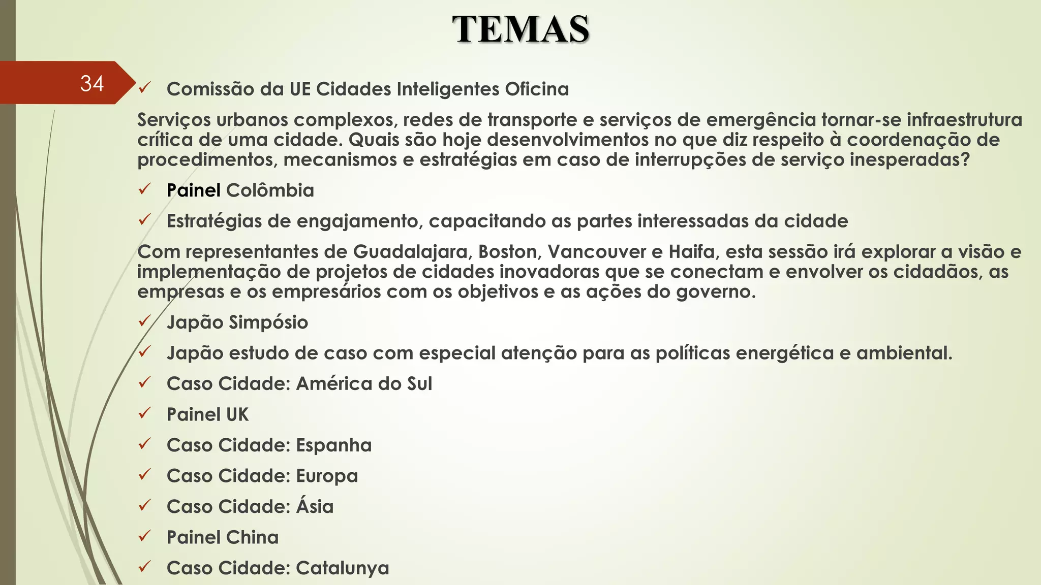 TEMAS
 Comissão da UE Cidades Inteligentes Oficina
Serviços urbanos complexos, redes de transporte e serviços de emergência tornar-se infraestrutura
crítica de uma cidade. Quais são hoje desenvolvimentos no que diz respeito à coordenação de
procedimentos, mecanismos e estratégias em caso de interrupções de serviço inesperadas?
 Painel Colômbia
 Estratégias de engajamento, capacitando as partes interessadas da cidade
Com representantes de Guadalajara, Boston, Vancouver e Haifa, esta sessão irá explorar a visão e
implementação de projetos de cidades inovadoras que se conectam e envolver os cidadãos, as
empresas e os empresários com os objetivos e as ações do governo.
 Japão Simpósio
 Japão estudo de caso com especial atenção para as políticas energética e ambiental.
 Caso Cidade: América do Sul
 Painel UK
 Caso Cidade: Espanha
 Caso Cidade: Europa
 Caso Cidade: Ásia
 Painel China
 Caso Cidade: Catalunya
34
 
