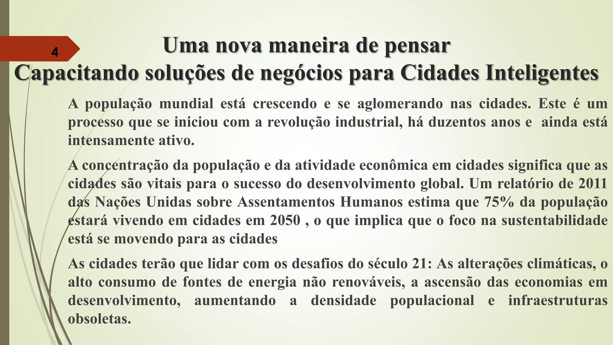 Uma nova maneira de pensar
Capacitando soluções de negócios para Cidades Inteligentes
A população mundial está crescendo e se aglomerando nas cidades. Este é um
processo que se iniciou com a revolução industrial, há duzentos anos e ainda está
intensamente ativo.
A concentração da população e da atividade econômica em cidades significa que as
cidades são vitais para o sucesso do desenvolvimento global. Um relatório de 2011
das Nações Unidas sobre Assentamentos Humanos estima que 75% da população
estará vivendo em cidades em 2050 , o que implica que o foco na sustentabilidade
está se movendo para as cidades
As cidades terão que lidar com os desafios do século 21: As alterações climáticas, o
alto consumo de fontes de energia não renováveis, a ascensão das economias em
desenvolvimento, aumentando a densidade populacional e infraestruturas
obsoletas.
4
 