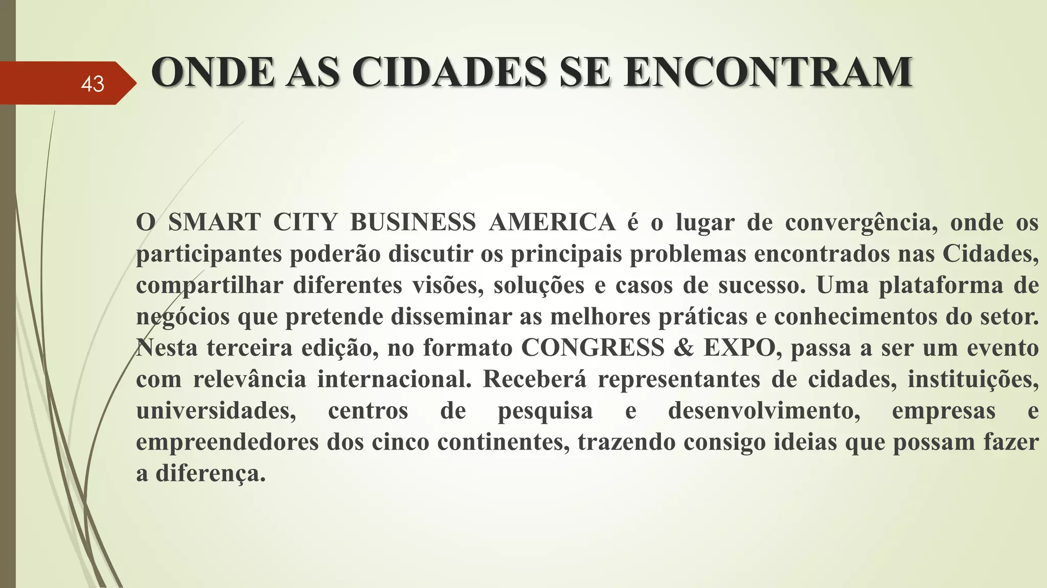 ONDE AS CIDADES SE ENCONTRAM
O SMART CITY BUSINESS AMERICA é o lugar de convergência, onde os
participantes poderão discutir os principais problemas encontrados nas Cidades,
compartilhar diferentes visões, soluções e casos de sucesso. Uma plataforma de
negócios que pretende disseminar as melhores práticas e conhecimentos do setor.
Nesta terceira edição, no formato CONGRESS & EXPO, passa a ser um evento
com relevância internacional. Receberá representantes de cidades, instituições,
universidades, centros de pesquisa e desenvolvimento, empresas e
empreendedores dos cinco continentes, trazendo consigo ideias que possam fazer
a diferença.
43
 