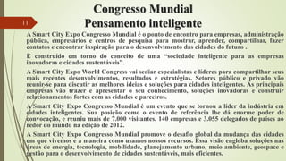 Congresso Mundial
Pensamento inteligente
A Smart City Expo Congresso Mundial é o ponto de encontro para empresas, administração
pública, empresários e centros de pesquisa para mostrar, aprender, compartilhar, fazer
contatos e encontrar inspiração para o desenvolvimento das cidades do futuro .
É construído em torno do conceito de uma “sociedade inteligente para as empresas
inovadoras e cidades sustentáveis”.
A Smart City Expo World Congress vai sediar especialistas e líderes para compartilhar seus
mais recentes desenvolvimentos, resultados e estratégias. Setores público e privado vão
reunir-se para discutir as melhores ideias e soluções para cidades inteligentes. As principais
empresas vão trazer e apresentar o seu conhecimento, soluções inovadoras e construir
relacionamentos fortes com as cidades e parceiros.
A Smart City Expo Congresso Mundial é um evento que se tornou a líder da indústria em
cidades inteligentes. Sua posição como o evento de referência lhe dá enorme poder de
convocação, e reuniu mais de 7.000 visitantes, 140 empresas e 3.055 delegados de países ao
redor do mundo na edição de 2012.
A Smart City Expo Congresso Mundial promove o desafio global da mudança das cidades
em que vivemos e a maneira como usamos nossos recursos. Essa visão engloba soluções nas
áreas de energia, tecnologia, mobilidade, planejamento urbano, meio ambiente, geospace e
gestão para o desenvolvimento de cidades sustentáveis, mais eficientes.
11
 