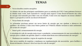 TEMAS
 Novos desafios cenário energético
As cidades são um dos principais contribuintes para as emissões de CO2. Como podemos fornecer
às cidades mais verde, mais sustentável e energia mais segura? Como desenvolvimento das redes
de energia está tentando para lidar com esse desafio. Como será esse impacto em nossas cidades?
Qual é a perspectiva real de seu desenvolvimento?
 Novas fontes de energia
As economias precisam pensar em novas fontes de energia que nos ajudam a afastar-se da
gasolina e da nuclear. Como essas fontes podem ser? Poderia cidades tornam-se mais autónomos
em termos de energia?
 Smart grid e armazenamento de energia
A estratégia de rede de energia tenta trazer a produção e armazenamento de suas necessidades de
energia para a cidade em questão. Qual é o estado atual desta nova infraestrutura de energia?
 Mudanças nos modelos e regras de negócios de energia
Que novos modelos de negócios e mudanças na regulamentação são necessários para facilitar o
desenvolvimento e fornecer viável serviços de rede de energia?
13
 
