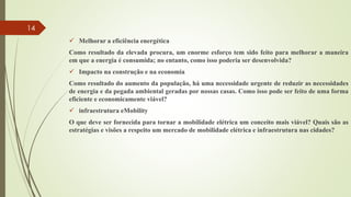  Melhorar a eficiência energética
Como resultado da elevada procura, um enorme esforço tem sido feito para melhorar a maneira
em que a energia é consumida; no entanto, como isso poderia ser desenvolvida?
 Impacto na construção e na economia
Como resultado do aumento da população, há uma necessidade urgente de reduzir as necessidades
de energia e da pegada ambiental geradas por nossas casas. Como isso pode ser feito de uma forma
eficiente e economicamente viável?
 infraestrutura eMobility
O que deve ser fornecida para tornar a mobilidade elétrica um conceito mais viável? Quais são as
estratégias e visões a respeito um mercado de mobilidade elétrica e infraestrutura nas cidades?
14
 