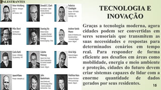 TECNOLOGIA E
INOVAÇÃO
Graças a tecnologia moderna, agora
cidades podem ser convertidas em
seres sensoriais que transmitem as
suas necessidades e respostas para
determinados cenários em tempo
real. Para responder de forma
eficiente aos desafios em áreas como
mobilidade, energia e meio ambiente
e proteção, cidades do futuro devem
criar sistemas capazes de lidar com a
enorme quantidade de dados
gerados por seus residentes.
PALESTRANTES
15
 