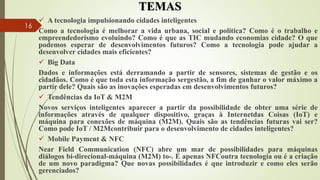 TEMAS
 A tecnologia impulsionando cidades inteligentes
Como a tecnologia é melhorar a vida urbana, social e política? Como é o trabalho e
empreendedorismo evoluindo? Como é que as TIC mudando economias cidade? O que
podemos esperar de desenvolvimentos futuros? Como a tecnologia pode ajudar a
desenvolver cidades mais eficientes?
 Big Data
Dados e informações está derramando a partir de sensores, sistemas de gestão e os
cidadãos. Como é que toda esta informação sergestão, a fim de ganhar o valor máximo a
partir dele? Quais são as inovações esperadas em desenvolvimentos futuros?
 Tendências da IoT & M2M
Novos serviços inteligentes aparecer a partir da possibilidade de obter uma série de
informações através de qualquer dispositivo, graças à Internetdas Coisas (IoT) e
máquina para conexões de máquina (M2M). Quais são as tendências futuras vai ser?
Como pode IoT / M2Mcontribuir para o desenvolvimento de cidades inteligentes?
 Mobile Payment & NFC
Near Field Communication (NFC) abre um mar de possibilidades para máquinas
diálogos bi-direcional-máquina (M2M) to-. É apenas NFCoutra tecnologia ou é a criação
de um novo paradigma? Que novas possibilidades é que introduzir e como eles serão
gerenciados?
16
 