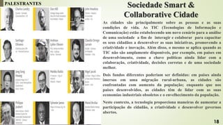 Sociedade Smart &
Collaborative Cidade
As cidades são principalmente sobre as pessoas e as suas
condições de vida. As TIC (Tecnologias de Informação e
Comunicação) estão estabelecendo um novo cenário para a análise
de uma sociedade a fim de interagir e colaborar para capacitar
os seus cidadãos a desenvolver as suas iniciativas, promovendo a
criatividade e inovação. Além disso, o mesmo se aplica quando as
TIC não são amplamente disponíveis, por exemplo, em países em
desenvolvimento, como a chave políticas ainda lidar com a
colaboração, criatividade, decisões corretas e de uma sociedade
melhor.
Dois fundos diferentes poderiam ser definidas: em países ainda
imersos em uma migração rural-urbana, as cidades são
confrontadas com aumento da população; enquanto que nos
países desenvolvidos, as cidades têm de lidar com as suas
economias industriais obsoletos e o envelhecimento da população.
Neste contexto, a tecnologia proporciona maneiras de aumentar a
participação do cidadão, a criatividade e desenvolver governos
abertos.
PALESTRANTES
18
 