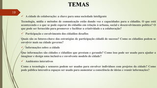 TEMAS
 A cidade de colaboração: a chave para uma sociedade inteligente
Tecnologia, mídia e métodos de comunicação estão dando voz e capacidades para o cidadão. O que está
acontecendo e o que se pode esperar do cidadão em relação à urbana, social e desenvolvimento político? O
que pode ser fornecido para promover e facilitar a criatividade e a colaboração?
 Participação e envolvimento dos cidadãos desafios
Quais são os fatores-chave das estratégias de participação cidadã de sucesso? Como os cidadãos podem se
envolver mais na cidade governo?
 Informações sobre a cidade
Que informações são cidades e cidadãos que prestam e gerando? Como isso pode ser usado para ajudar a
imaginar e design uma inclusiva e envolvente modelo de cidade?
 Ambientes interativos
Como a tecnologia e sensores podem ser usados ​​para envolver indivíduos com projetos da cidade? Como
pode pública interativa espaços ser usado para aumentar a consciência de ideias e reunir informações?
19
 