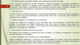  Necessidades, ideias, mercados: cidades e da economia da prestação de contas
Com as inovações emergentes em alta velocidade e soluções integradas convergentes portfólios de
serviços distintos, cidades e as empresas estão começando a descobrir a importância da fase pré-
procurement. Nesta etapa, as necessidades são articuladas, diferentes opções validados e testados, e as
especificações para os investimentos e regulamentos transformadoras são projetados.
 A inovação social
No atual contexto de rápida urbanização, o crescimento da população e do desenvolvimento tecnológico,
o que é a chave para desenvolvimento social paralelo? Que tem se mostrado como iniciativas e
estratégias bem-sucedidas?
 Cidades Inteligentes: O caminho para o crescimento
O papel das empresas de capital de risco, estratégias para novas empresas e pontos-chave para
estimular o crescimento nas Cidades Inteligentes sector. Esta sessão irá explorar como conectar os
diferentes intervenientes e expandir a nossa solução para internacional mercados comprovada como
iniciativas e estratégias bem-sucedidas?
 Reinventando a cidadania através da inovação
Nós explorar novos métodos de comunicação entre as cidades e os cidadãos: participação e co-criação
com êxito iniciativas e estratégias?
 Turismo inteligente: novos desafios, novas oportunidades
Cidades inteligentes influenciar a criação de mais oportunidades de turismo. Como uma acentuada
melhoria na gestão de uma cidade meio ambiente, suas relações de cidadania, tecnologia e planejamento
urbano pode ter um efeito positivo sobre a cidade como um destino turístico.
20
 