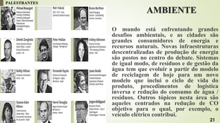 AMBIENTE
O mundo está enfrentando grandes
desafios ambientais, e as cidades são
grandes consumidores de energia e
recursos naturais. Novas infraestruturas
descentralizadas de produção de energia
são postos no centro do debate. Sistemas
de igual modo, de resíduos e de gestão da
água tem que evoluir a partir do modelo
de reciclagem de hoje para um novo
modelo que inclui o ciclo de vida do
produto, procedimentos de logística
inversa e redução do consumo de água /
resíduos. Outros tópicos nesta área são
aqueles centrados na redução de CO
objetivo para o qual, por exemplo, o
veículo elétrico contribui.
PALESTRANTES
21
 