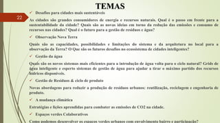 TEMAS
 Desafios para cidades mais sustentáveis
As cidades são grandes consumidores de energia e recursos naturais. Qual é o passo em frente para a
sustentabilidade da cidade? Quais são as novas ideias em torno da redução das emissões e consumo de
recursos nas cidades? Qual é o futuro para a gestão de resíduos e água?
 Observação Nova Terra
Quais são as capacidades, possibilidades e limitações do sistema e da arquitetura no local para a
observação da Terra? O Que são os futuros desafios no ecossistema de cidades inteligentes?
 Gestão da água
Quais são os novos sistemas mais eficientes para a introdução de água volta para o ciclo natural? Grids de
água inteligente e esperto sistemas de gestão de água para ajudar a tirar o máximo partido dos recursos
hídricos disponíveis.
 Gestão de Resíduos & ciclo de produto
Novas abordagens para reduzir a produção de resíduos urbanos: reutilização, reciclagem e engenharia de
produto.
 A mudança climática
Estratégias e lições aprendidas para combater as emissões de CO2 na cidade.
 Espaços verdes Colaborativos
Como podemos desenvolver os espaços verdes urbanos com envolvimento bairro e participação?
22
 