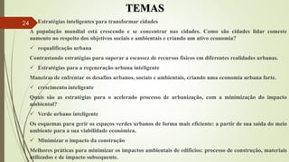 TEMAS
 Estratégias inteligentes para transformar cidades
A população mundial está crescendo e se concentrar nas cidades. Como são cidades lidar comeste
aumento no respeito dos objetivos sociais e ambientais e criando um ativo economia?
 requalificação urbana
Contrastando estratégias para superar a escassez de recursos físicos em diferentes realidades urbanas.
 Estratégias para a regeneração urbana inteligente
Maneiras de enfrentar os desafios urbanos, sociais e ambientais, criando uma economia urbana forte.
 crescimento inteligente
Quais são as estratégias para o acelerado processo de urbanização, com a minimização do impacto
ambiental?
 Verde urbano inteligente
Os esquemas para gerir os espaços verdes urbanos de forma mais eficiente: a partir de sua saída do meio
ambiente para a sua viabilidade económica.
 Minimizar o impacto da construção
Melhores práticas para minimizar os impactos ambientais de edifícios: processo de construção, materiais
utilizados e de impacto subsequente.
24
 