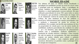 MOBILIDADE
Nos últimos 20 anos, as cidades foram desafiando o
paradigma da mobilidade gerada em torno de carros como
o principal meio de transporte. Hoje, o paradigma do
veículo também está sendo contestada pela mudança
climática e a atual implantação recursos naturais. Há uma
utilização generalizada de novas TICs para todos os meios
de transporte, que permitem a informação em tempo real
ou de sinalização variável de acordo com as condições de
tráfego. Há uma mudança de foco das políticas a
desenvolver infraestruturas para aqueles preocupados com
a melhoria e integração da gestão de serviços de
mobilidade. Por exemplo, tem havido uma mudança de foco
da propriedade do veículo para o uso de outros modos de
mobilidade; melhoria generalizada das condições de andar
a pé e de bicicleta; uma integração do planejamento
urbano com a mobilidade; melhoria significativa e
promoção de veículos elétricos e híbridos, e uma extensão
da rede de pontos de carregamento. Há uma necessidade
urgente em muitas cidades para reduzir a poluição
proveniente do tráfego e uma exigência global para
encontrar alternativas ao petróleo como a principal fonte
de energia nos transportes.
PALESTRANTES
25
 