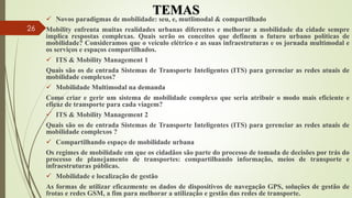 TEMAS
 Novos paradigmas de mobilidade: seu, e, mutlimodal & compartilhado
Mobility enfrenta muitas realidades urbanas diferentes e melhorar a mobilidade da cidade sempre
implica respostas complexas. Quais serão os conceitos que definem o futuro urbano políticas de
mobilidade? Consideramos que o veículo elétrico e as suas infraestruturas e os jornada multimodal e
os serviços e espaços compartilhados.
 ITS & Mobility Management 1
Quais são os de entrada Sistemas de Transporte Inteligentes (ITS) para gerenciar as redes atuais de
mobilidade complexos?
 Mobilidade Multimodal na demanda
Como criar e gerir um sistema de mobilidade complexo que seria atribuir o modo mais eficiente e
eficaz de transporte para cada viagem?
 ITS & Mobility Management 2
Quais são os de entrada Sistemas de Transporte Inteligentes (ITS) para gerenciar as redes atuais de
mobilidade complexos ?
 Compartilhando espaço de mobilidade urbana
Os regimes de mobilidade em que os cidadãos são parte do processo de tomada de decisões por trás do
processo de planejamento de transportes: compartilhando informação, meios de transporte e
infraestruturas públicas.
 Mobilidade e localização de gestão
As formas de utilizar eficazmente os dados de dispositivos de navegação GPS, soluções de gestão de
frotas e redes GSM, a fim para melhorar a utilização e gestão das redes de transporte.
26
 