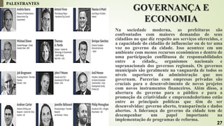 GOVERNANÇA E
ECONOMIA
Na sociedade moderna, as prefeituras são
confrontados com maiores demandas de seus
cidadãos no que diz respeito aos serviços oferecidos, e
a capacidade do cidadão de influenciar ou de ter uma
voz no governo da cidade. Isso acontece em um
ambiente com menos recursos econômicos e dentro de
uma participação conflituosa de responsabilidades
entre a cidade,, organismos nacionais e
supranacionais dos governos regionais. Os governos
municipais são geralmente na vanguarda de todos os
níveis superiores da administração que nos
governam. Parcerias com empresas privadas são
cruciais para o desenvolvimento de novos projetos
com novos instrumentos financeiros. Além disso, a
abertura do governo para o público e para a
promoção da criatividade e empreendedorismo estão
entre as principais políticas que têm de ser
desenvolvidas: governo aberto, transparência e dados
abertos. A liderança do governo da cidade tem de
desempenhar um papel importante na
implementação de programas de reforma.
PALESTRANTES
27
 