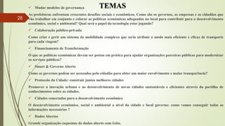 TEMAS Mudar modelos de governança
As prefeituras enfrentam crescentes desafios sociais e econômicos. Como são os governos, as empresas e os cidadãos que
vão trabalhar em conjunto e colocar as políticas económicas adequadas no local para contribuir para o desenvolvimento
econômico, social e ambiental? Qual será o papel da tecnologia estar jogando?
 Colaboração público-privada
Como criar e gerir um sistema de mobilidade complexo que seria atribuir o modo mais eficiente e eficaz de transporte
para cada viagem?
 Financiamento de Transformação
O que as políticas económicas devem ser postas em prática para ajudar organizações parceiras públicas para modernizar
os serviços públicos?
 Smart & Governo Aberto
Como os governos podem ser acessados ​​pelo cidadão para obter um maior envolvimento e maior transparência?
 Protocolo da Cidade: construir juntos melhores cidades
Promover a inovação urbana e ao desenvolvimento de novas cidades sustentáveis ​​e eficientes através da partilha de
conhecimentos sobre as cidades.
 Cidades conectadas para o desenvolvimento econômico
O desenvolvimento econômico, social e ambiental a nível da cidade e local governo: como vamos conseguir todas as
informações necessárias ?
 Dados Abertos
Grande organização esquemas de dados aberto com êxito.
28
 