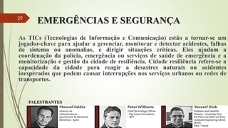 EMERGÊNCIAS E SEGURANÇA
As TICs (Tecnologias de Informação e Comunicação) estão a tornar-se um
jogador-chave para ajudar a gerenciar, monitorar e detectar acidentes, falhas
de sistema ou anomalias, e dirigir situações críticas. Eles ajudam a
coordenação da polícia, emergência ou serviços de saúde de emergência e a
monitorização e gestão da cidade de resiliência. Cidade resiliência refere-se a
capacidade da cidade para reagir a desastres naturais ou acidentes
inesperados que podem causar interrupções nos serviços urbanos ou redes de
transportes.
PALESTRANTES
29
 