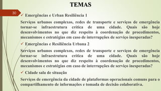 TEMAS
 Emergências e Urban Resiliência 1
Serviços urbanos complexos, redes de transporte e serviços de emergência
tornar-se infraestrutura crítica de uma cidade. Quais são hoje
desenvolvimentos no que diz respeito à coordenação de procedimentos,
mecanismos e estratégias em caso de interrupções de serviço inesperadas?
 Emergências e Resiliência Urbana 2
Serviços urbanos complexos, redes de transporte e serviços de emergência
tornar-se infraestrutura crítica de uma cidade. Quais são hoje
desenvolvimentos no que diz respeito à coordenação de procedimentos,
mecanismos e estratégias em caso de interrupções de serviço inesperadas?
 Cidade sala de situação
Serviços de emergência da cidade de plataformas operacionais comuns para o
compartilhamento de informações e tomada de decisão colaborativa.
30
 
