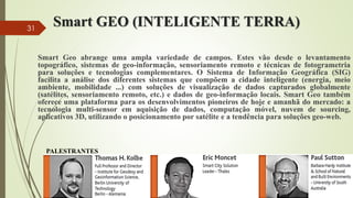 Smart GEO (INTELIGENTE TERRA)
Smart Geo abrange uma ampla variedade de campos. Estes vão desde o levantamento
topográfico, sistemas de geo-informação, sensoriamento remoto e técnicas de fotogrametria
para soluções e tecnologias complementares. O Sistema de Informação Geográfica (SIG)
facilita a análise dos diferentes sistemas que compõem a cidade inteligente (energia, meio
ambiente, mobilidade ...) com soluções de visualização de dados capturados globalmente
(satélites, sensoriamento remoto, etc.) e dados de geo-informação locais. Smart Geo também
oferece uma plataforma para os desenvolvimentos pioneiros de hoje e amanhã do mercado: a
tecnologia multi-sensor em aquisição de dados, computação móvel, nuvem de sourcing,
aplicativos 3D, utilizando o posicionamento por satélite e a tendência para soluções geo-web.
PALESTRANTES
31
 