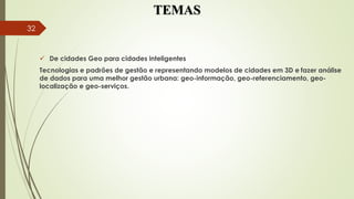 TEMAS
 De cidades Geo para cidades inteligentes
Tecnologias e padrões de gestão e representando modelos de cidades em 3D e fazer análise
de dados para uma melhor gestão urbana: geo-informação, geo-referenciamento, geo-
localização e geo-serviços.
32
 