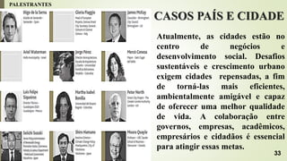 CASOS PAÍS E CIDADE
Atualmente, as cidades estão no
centro de negócios e
desenvolvimento social. Desafios
sustentáveis ​​e crescimento urbano
exigem cidades repensadas, a fim
de torná-las mais eficientes,
ambientalmente amigável e capaz
de oferecer uma melhor qualidade
de vida. A colaboração entre
governos, empresas, acadêmicos,
empresários e cidadãos é essencial
para atingir essas metas.
PALESTRANTES
33
 