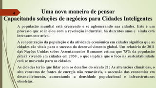 Uma nova maneira de pensar
Capacitando soluções de negócios para Cidades Inteligentes
A população mundial está crescendo e se aglomerando nas cidades. Este é um
processo que se iniciou com a revolução industrial, há duzentos anos e ainda está
intensamente ativo.
A concentração da população e da atividade econômica em cidades significa que as
cidades são vitais para o sucesso do desenvolvimento global. Um relatório de 2011
das Nações Unidas sobre Assentamentos Humanos estima que 75% da população
estará vivendo em cidades em 2050 , o que implica que o foco na sustentabilidade
está se movendo para as cidades
As cidades terão que lidar com os desafios do século 21: As alterações climáticas, o
alto consumo de fontes de energia não renováveis, a ascensão das economias em
desenvolvimento, aumentando a densidade populacional e infraestruturas
obsoletas.
4
 