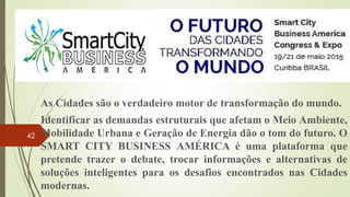 As Cidades são o verdadeiro motor de transformação do mundo.
Identificar as demandas estruturais que afetam o Meio Ambiente,
Mobilidade Urbana e Geração de Energia dão o tom do futuro. O
SMART CITY BUSINESS AMÉRICA é uma plataforma que
pretende trazer o debate, trocar informações e alternativas de
soluções inteligentes para os desafios encontrados nas Cidades
modernas.
42
 