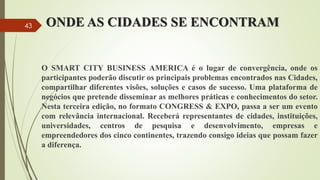 ONDE AS CIDADES SE ENCONTRAM
O SMART CITY BUSINESS AMERICA é o lugar de convergência, onde os
participantes poderão discutir os principais problemas encontrados nas Cidades,
compartilhar diferentes visões, soluções e casos de sucesso. Uma plataforma de
negócios que pretende disseminar as melhores práticas e conhecimentos do setor.
Nesta terceira edição, no formato CONGRESS & EXPO, passa a ser um evento
com relevância internacional. Receberá representantes de cidades, instituições,
universidades, centros de pesquisa e desenvolvimento, empresas e
empreendedores dos cinco continentes, trazendo consigo ideias que possam fazer
a diferença.
43
 