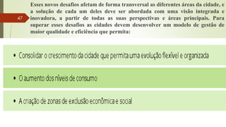 Esses novos desafios afetam de forma transversal as diferentes áreas da cidade, e
a solução de cada um deles deve ser abordada com uma visão integrada e
inovadora, a partir de todas as suas perspectivas e áreas principais. Para
superar esses desafios as cidades devem desenvolver um modelo de gestão de
maior qualidade e eficiência que permita:
47
 