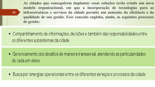 As cidades que conseguirem implantar essas soluções terão criado um novo
modelo organizacional, em que a incorporação de tecnologias para as
infraestruturas e serviços da cidade permite um aumento da eficiência e da
qualidade de sua gestão. Esse conceito engloba, ainda, os seguintes processos
de gestão:
48
 