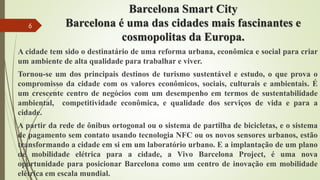 Barcelona Smart City
Barcelona é uma das cidades mais fascinantes e
cosmopolitas da Europa.
A cidade tem sido o destinatário de uma reforma urbana, econômica e social para criar
um ambiente de alta qualidade para trabalhar e viver.
Tornou-se um dos principais destinos de turismo sustentável e estudo, o que prova o
compromisso da cidade com os valores econômicos, sociais, culturais e ambientais. É
um crescente centro de negócios com um desempenho em termos de sustentabilidade
ambiental, competitividade econômica, e qualidade dos serviços de vida e para a
cidade.
A partir da rede de ônibus ortogonal ou o sistema de partilha de bicicletas, e o sistema
de pagamento sem contato usando tecnologia NFC ou os novos sensores urbanos, estão
transformando a cidade em si em um laboratório urbano. E a implantação de um plano
de mobilidade elétrica para a cidade, a Vivo Barcelona Project, é uma nova
oportunidade para posicionar Barcelona como um centro de inovação em mobilidade
elétrica em escala mundial.
6
 