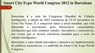 Smart City Expo World Congress 2012 in Barcelona
Barcelona é a sede do Congresso Mundial de Cidades
Inteligentes, a edição de 2012 aconteceu de 13-15 novembro no
Gran Via Venue. É o congresso único a nível mundial, que está
liderando o movimento para desenvolver comunidades
inteligentes que irão conduzir cidades inovadores e sustentáveis,
um evento que se tornou referência mundial para o setor de
cidades inteligentes.
Barcelona, é uma cidade inovadora e pioneira na implementação
de políticas sustentáveis, é o anfitrião da Smart City Expo World
Congress.
9
 