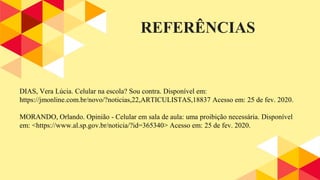 REFERÊNCIAS
DIAS, Vera Lúcia. Celular na escola? Sou contra. Disponível em:
https://jmonline.com.br/novo/?noticias,22,ARTICULISTAS,18837 Acesso em: 25 de fev. 2020.
MORANDO, Orlando. Opinião - Celular em sala de aula: uma proibição necessária. Disponível
em: <https://www.al.sp.gov.br/noticia/?id=365340> Acesso em: 25 de fev. 2020.
 