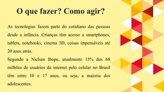 As tecnologias fazem parte do cotidiano das pessoas
desde a infância. Crianças têm acesso a smartphones,
tablets, notebooks, cinema 3D, coisas impensáveis até
20 anos atrás.
Segundo a Nielsen Ibope, atualmente 15% dos 68
milhões de usuários da internet pelo celular no Brasil
têm entre 10 e 17 anos, ou seja, a maioria dos
adolescentes.
O que fazer? Como agir?
 