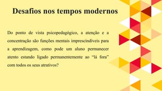 Do ponto de vista psicopedagógico, a atenção e a
concentração são funções mentais imprescindíveis para
a aprendizagem, como pode um aluno permanecer
atento estando ligado permanentemente ao “lá fora”
com todos os seus atrativos?
Desafios nos tempos modernos
 