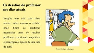 Imagine uma sala com trinta
alunos, todos usando o celular,
onde ficam as condições
necessárias para se resolver
problemas emocionais, cognitivos
e pedagógicos, típicos de uma sala
de aula?
Os desafios do professor
nos dias atuais
Fonte: Cardápio pedagógico
 