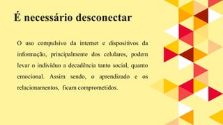 O uso compulsivo da internet e dispositivos da
informação, principalmente dos celulares, podem
levar o indivíduo a decadência tanto social, quanto
emocional. Assim sendo, o aprendizado e os
relacionamentos, ficam comprometidos.
É necessário desconectar
 