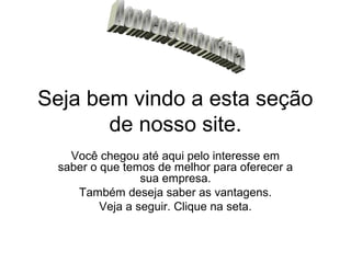 Seja bem vindo a esta seção
       de nosso site.
   Você chegou até aqui pelo interesse em
 saber o que temos de melhor para oferecer a
                 sua empresa.
    Também deseja saber as vantagens.
         Veja a seguir. Clique na seta.
 