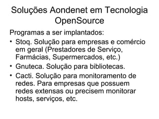 Soluções Aondenet em Tecnologia
          OpenSource
Programas a ser implantados:
• Stoq. Solução para empresas e comércio
  em geral (Prestadores de Serviço,
  Farmácias, Supermercados, etc.)
• Gnuteca. Solução para bibliotecas.
• Cacti. Solução para monitoramento de
  redes. Para empresas que possuem
  redes extensas ou precisem monitorar
  hosts, serviços, etc.
 