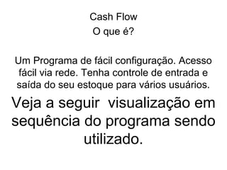 Cash Flow
                O que é?

Um Programa de fácil configuração. Acesso
 fácil via rede. Tenha controle de entrada e
saída do seu estoque para vários usuários.
Veja a seguir visualização em
sequência do programa sendo
          utilizado.
 