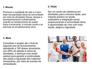 1. Missão
Promover a qualidade de vida e o bem-
estar da população idosa da comunidade
por meio de atividades físicas, danças e
acompanhamento multidisciplinar,
visando ao fortalecimento da saúde
física e emocional, à inclusão social e ao
estímulo ao envelhecimento ativo.
2. Visão
Ser um centro de referência em
atividades para a terceira idade, com
impacto positivo na saúde,
autoestima e integração social,
proporcionando à comunidade idosa
a oportunidade de viver com mais
saúde, alegria e dignidade.
3. Meta
Consolidar o projeto até o final do
segundo ano de funcionamento,
atendendo a 100 idosos ativamente,
com 80% de adesão à rotina de
atividades, e alcançar uma renda
estável para garantir a continuidade
das ações e aquisição dos materiais
necessários, por meio de eventos de
arrecadação.
 