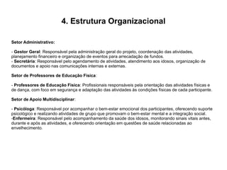 4. Estrutura Organizacional
Setor Administrativo:
- Gestor Geral: Responsável pela administração geral do projeto, coordenação das atividades,
planejamento financeiro e organização de eventos para arrecadação de fundos.
- Secretária: Responsável pelo agendamento de atividades, atendimento aos idosos, organização de
documentos e apoio nas comunicações internas e externas.
Setor de Professores de Educação Física:
- Professores de Educação Física: Profissionais responsáveis pela orientação das atividades físicas e
de dança, com foco em segurança e adaptação das atividades às condições físicas de cada participante.
Setor de Apoio Multidisciplinar:
- Psicóloga: Responsável por acompanhar o bem-estar emocional dos participantes, oferecendo suporte
psicológico e realizando atividades de grupo que promovam o bem-estar mental e a integração social.
-Enfermeira: Responsável pelo acompanhamento da saúde dos idosos, monitorando sinais vitais antes,
durante e após as atividades, e oferecendo orientação em questões de saúde relacionadas ao
envelhecimento.
 