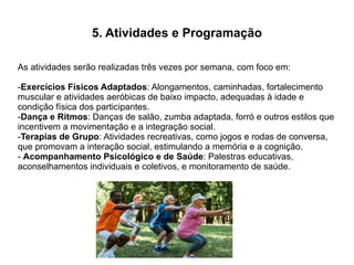 5. Atividades e Programação
As atividades serão realizadas três vezes por semana, com foco em:
-Exercícios Físicos Adaptados: Alongamentos, caminhadas, fortalecimento
muscular e atividades aeróbicas de baixo impacto, adequadas à idade e
condição física dos participantes.
-Dança e Ritmos: Danças de salão, zumba adaptada, forró e outros estilos que
incentivem a movimentação e a integração social.
-Terapias de Grupo: Atividades recreativas, como jogos e rodas de conversa,
que promovam a interação social, estimulando a memória e a cognição.
- Acompanhamento Psicológico e de Saúde: Palestras educativas,
aconselhamentos individuais e coletivos, e monitoramento de saúde.
 