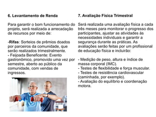 6. Levantamento de Renda
Para garantir o bom funcionamento do
projeto, será realizada a arrecadação
de recursos por meio de:
-Rifas: Sorteios de prêmios doados
por parceiros da comunidade, que
serão realizados trimestralmente.
- Feijoada Beneficente: Evento
gastronômico, promovido uma vez por
semestre, aberto ao público da
comunidade, com vendas de
ingressos.
7. Avaliação Física Trimestral
Será realizada uma avaliação física a cada
três meses para monitorar o progresso dos
participantes, ajustar as atividades às
necessidades individuais e garantir a
segurança durante as práticas. As
avaliações serão feitas por um profissional
de educação física e incluirão:
- Medição de peso, altura e índice de
massa corporal (IMC).
- Testes de flexibilidade e força muscular.
- Testes de resistência cardiovascular
(caminhada, por exemplo).
- Avaliação do equilíbrio e coordenação
motora.
 