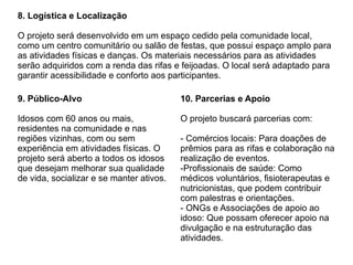 8. Logística e Localização
O projeto será desenvolvido em um espaço cedido pela comunidade local,
como um centro comunitário ou salão de festas, que possui espaço amplo para
as atividades físicas e danças. Os materiais necessários para as atividades
serão adquiridos com a renda das rifas e feijoadas. O local será adaptado para
garantir acessibilidade e conforto aos participantes.
9. Público-Alvo
Idosos com 60 anos ou mais,
residentes na comunidade e nas
regiões vizinhas, com ou sem
experiência em atividades físicas. O
projeto será aberto a todos os idosos
que desejam melhorar sua qualidade
de vida, socializar e se manter ativos.
10. Parcerias e Apoio
O projeto buscará parcerias com:
- Comércios locais: Para doações de
prêmios para as rifas e colaboração na
realização de eventos.
-Profissionais de saúde: Como
médicos voluntários, fisioterapeutas e
nutricionistas, que podem contribuir
com palestras e orientações.
- ONGs e Associações de apoio ao
idoso: Que possam oferecer apoio na
divulgação e na estruturação das
atividades.
 