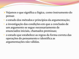  Vejamos o que significa a lógica, como instrumento do
  pensar.
• o estudo dos métodos e princípios da argumentação;
• a investigação das condições em que a conclusão de
  um argumento se segue necessariamente de
  enunciados iniciais, chamados premissas;
• o estudo que estabelece as regras da forma correta das
  operações do pensamento e identifica as
  argumentações não válidas.
 