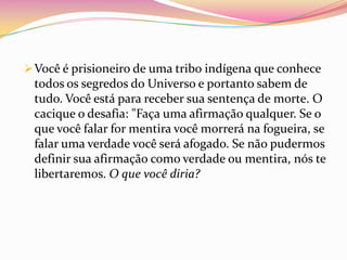  Você é prisioneiro de uma tribo indígena que conhece
 todos os segredos do Universo e portanto sabem de
 tudo. Você está para receber sua sentença de morte. O
 cacique o desafia: "Faça uma afirmação qualquer. Se o
 que você falar for mentira você morrerá na fogueira, se
 falar uma verdade você será afogado. Se não pudermos
 definir sua afirmação como verdade ou mentira, nós te
 libertaremos. O que você diria?
 