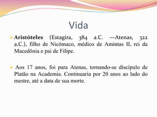 Vida
 Aristóteles    (Estagira, 384 a.C. —Atenas, 322
 a.C.), filho de Nicômaco, médico de Amintas II, rei da
 Macedônia e pai de Filipe.

 Aos 17 anos, foi para Atenas, tornando-se discípulo de
 Platão na Academia. Continuaria por 20 anos ao lado do
 mestre, até a data de sua morte.
 