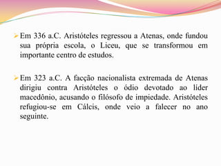  Em 336 a.C. Aristóteles regressou a Atenas, onde fundou
 sua própria escola, o Liceu, que se transformou em
 importante centro de estudos.

 Em 323 a.C. A facção nacionalista extremada de Atenas
 dirigiu contra Aristóteles o ódio devotado ao líder
 macedônio, acusando o filósofo de impiedade. Aristóteles
 refugiou-se em Cálcis, onde veio a falecer no ano
 seguinte.
 