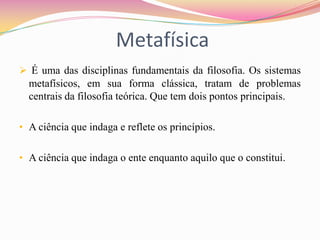 Metafísica
 É uma das disciplinas fundamentais da filosofia. Os sistemas
  metafísicos, em sua forma clássica, tratam de problemas
  centrais da filosofia teórica. Que tem dois pontos principais.

• A ciência que indaga e reflete os princípios.


• A ciência que indaga o ente enquanto aquilo que o constitui.
 