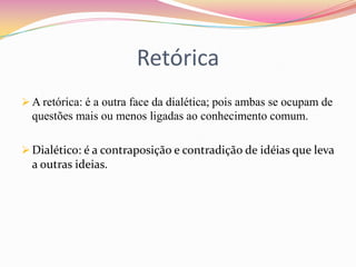 Retórica
 A retórica: é a outra face da dialética; pois ambas se ocupam de
  questões mais ou menos ligadas ao conhecimento comum.

 Dialético: é a contraposição e contradição de idéias que leva
  a outras ideias.
 