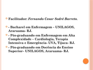  Facilitador: Fernando Cesar Sodré Barreto.
 - Bacharel em Enfermagem – UNILAGOS,
Araruama- RJ.
 - Pós-graduando em Enfermagem em Alta
Complexidade – Cardiologia, Terapia
Intensiva e Emergência- UVA, Tijuca- RJ.
 - Pós-graduando em Docência do Ensino
Superior– UNILAGOS, Araruama- RJ.
 